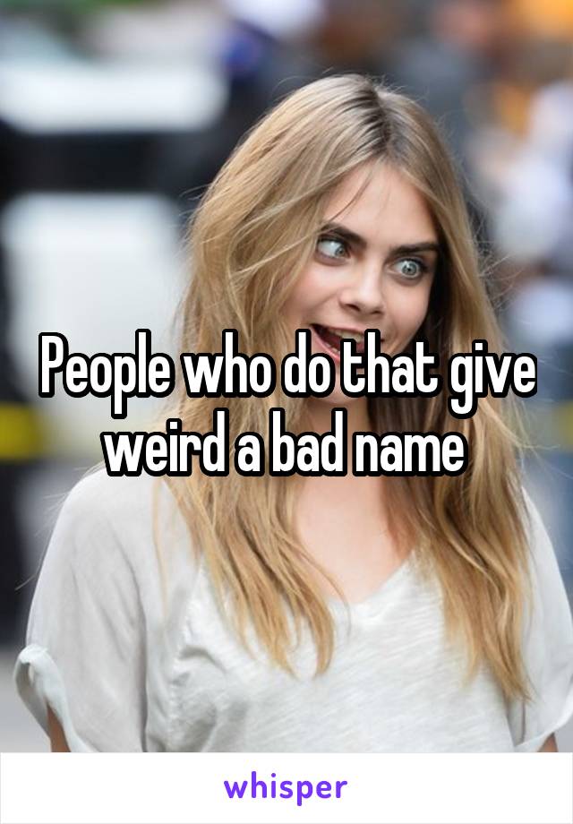 People who do that give weird a bad name 