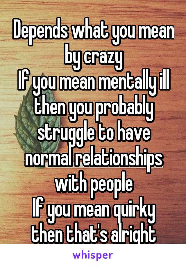 Depends what you mean by crazy
If you mean mentally ill then you probably struggle to have normal relationships with people
If you mean quirky then that's alright