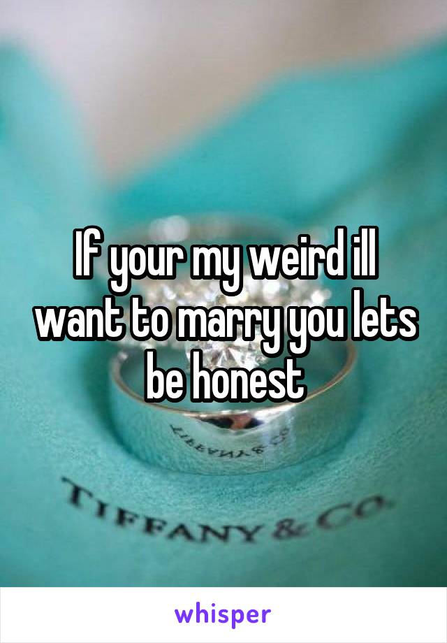 If your my weird ill want to marry you lets be honest