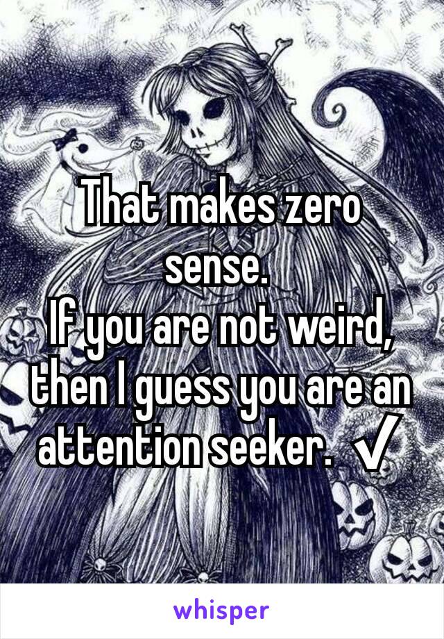 That makes zero sense. 
If you are not weird, then I guess you are an attention seeker. ✔