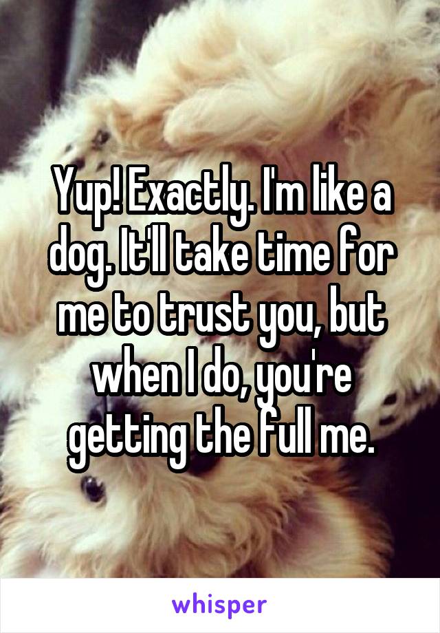 Yup! Exactly. I'm like a dog. It'll take time for me to trust you, but when I do, you're getting the full me.