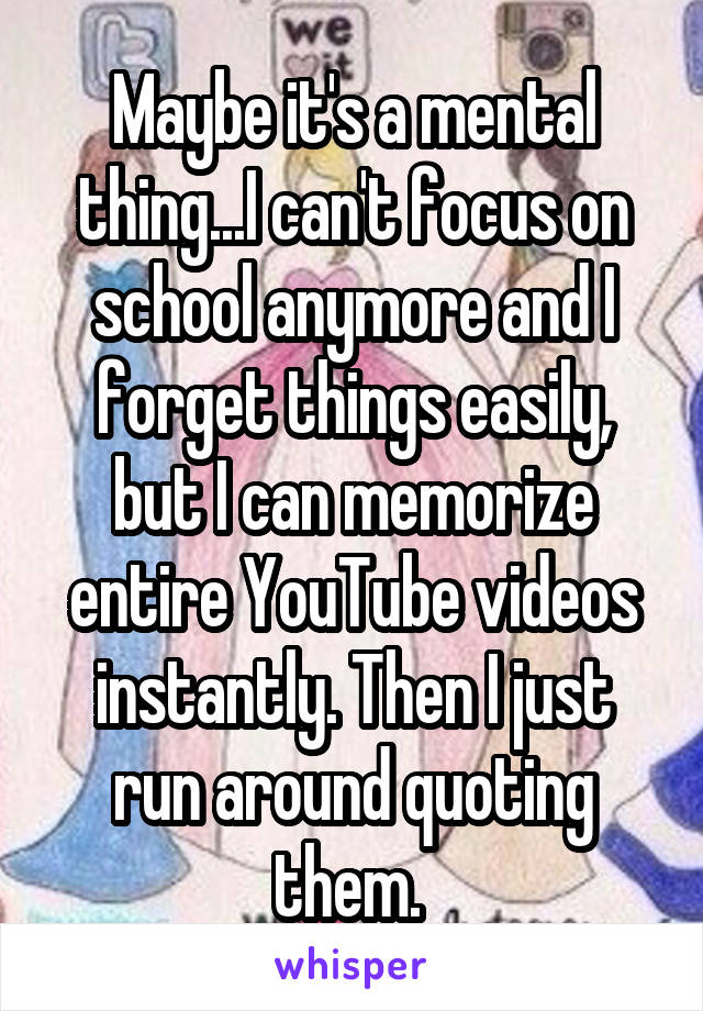 Maybe it's a mental thing...I can't focus on school anymore and I forget things easily, but I can memorize entire YouTube videos instantly. Then I just run around quoting them. 