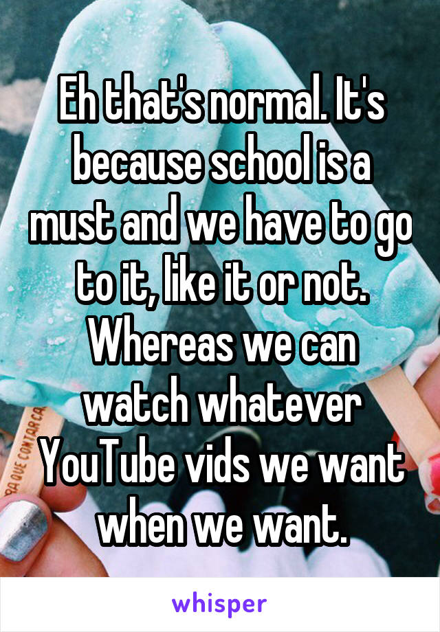 Eh that's normal. It's because school is a must and we have to go to it, like it or not.
Whereas we can watch whatever YouTube vids we want when we want.