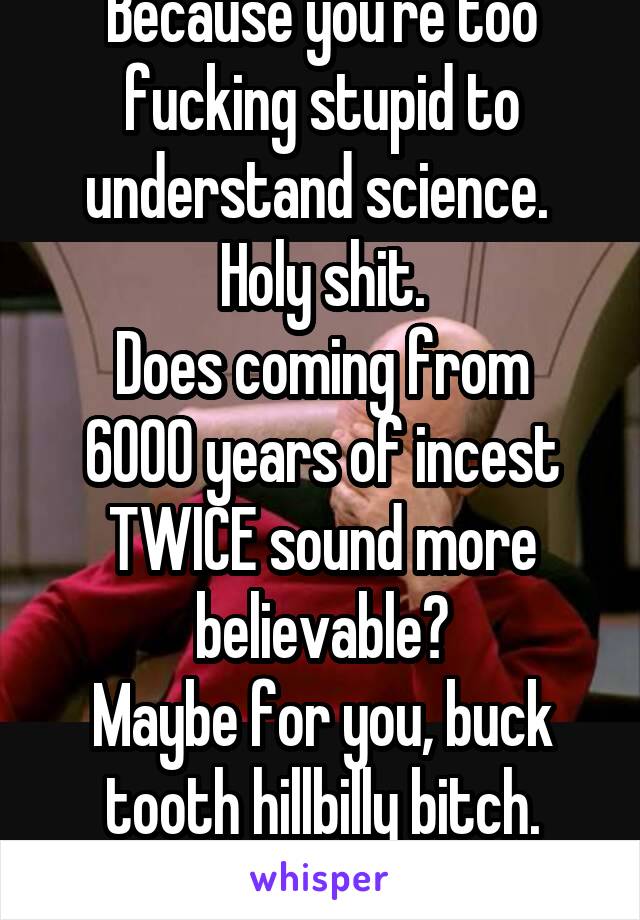 Because you're too fucking stupid to understand science. 
Holy shit.
Does coming from 6000 years of incest TWICE sound more believable?
Maybe for you, buck tooth hillbilly bitch.
