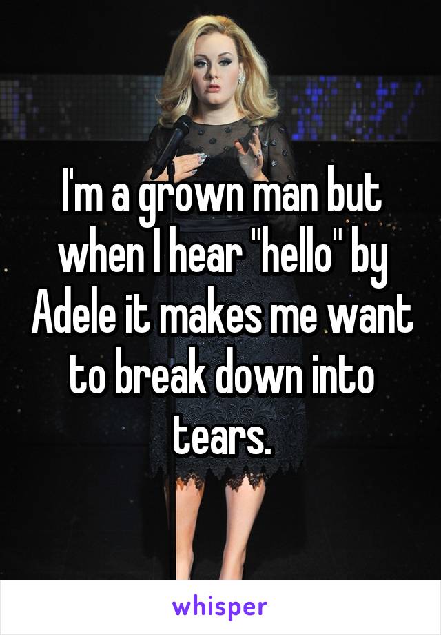 I'm a grown man but when I hear "hello" by Adele it makes me want to break down into tears.