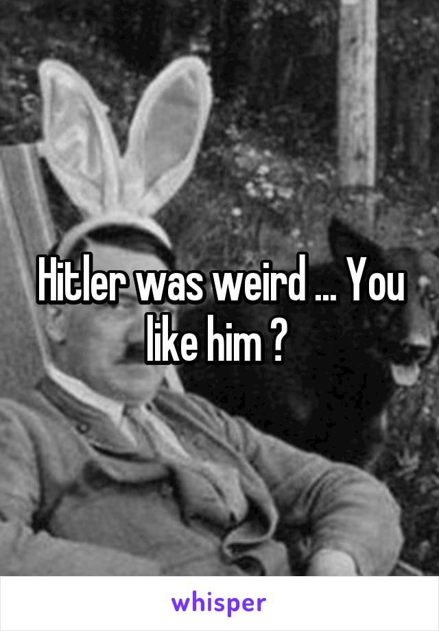 Hitler was weird ... You like him ? 