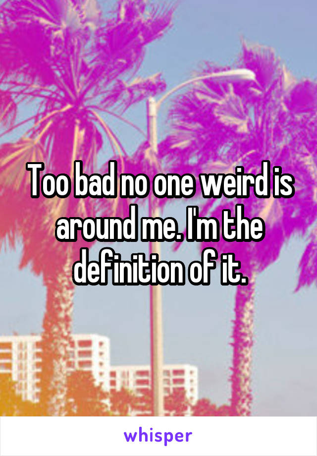 Too bad no one weird is around me. I'm the definition of it.