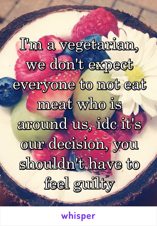 I'm a vegetarian, we don't expect everyone to not eat meat who is around us, idc it's our decision, you shouldn't have to feel guilty