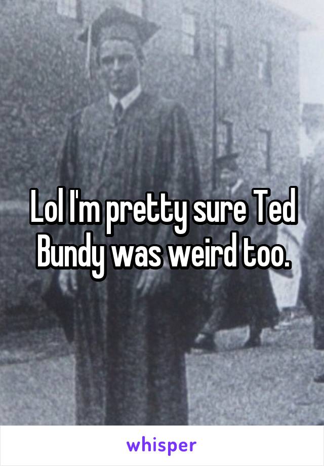 Lol I'm pretty sure Ted Bundy was weird too.