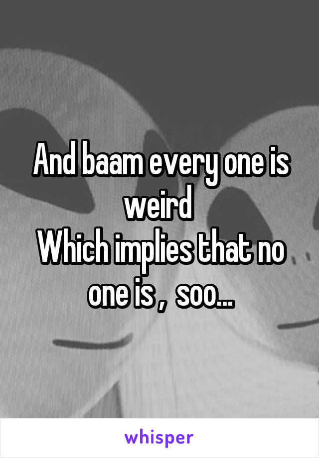 And baam every one is weird 
Which implies that no one is ,  soo...