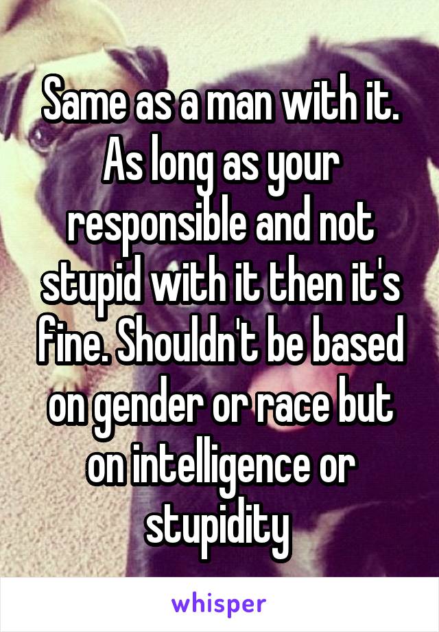 Same as a man with it. As long as your responsible and not stupid with it then it's fine. Shouldn't be based on gender or race but on intelligence or stupidity 