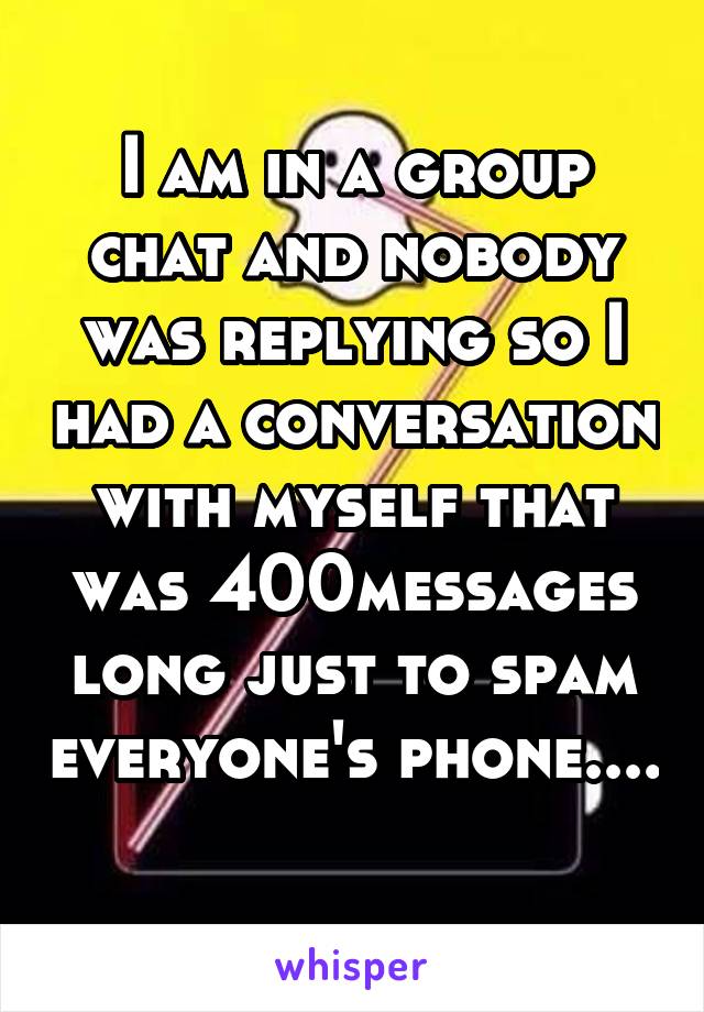 I am in a group chat and nobody was replying so I had a conversation with myself that was 400messages long just to spam everyone's phone....
