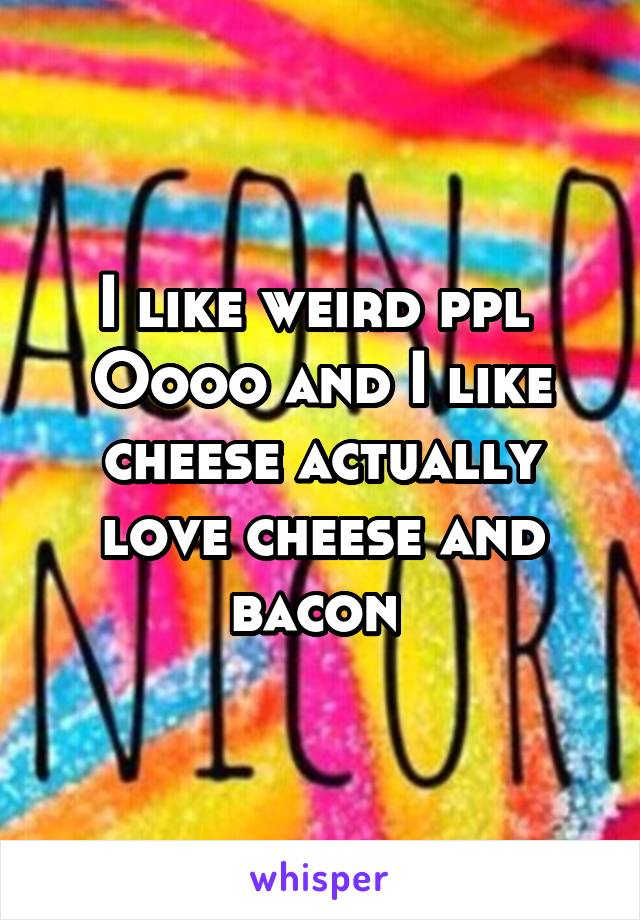 I like weird ppl 
Oooo and I like cheese actually love cheese and bacon 