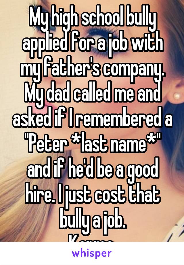 My high school bully applied for a job with my father's company. My dad called me and asked if I remembered a "Peter *last name*" and if he'd be a good hire. I just cost that bully a job.
Karma.