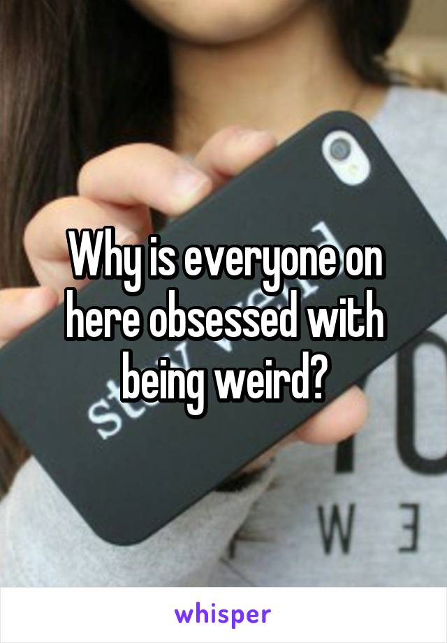 Why is everyone on here obsessed with being weird?