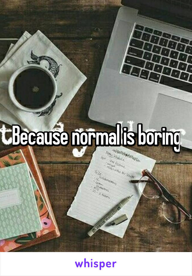 Because normal is boring