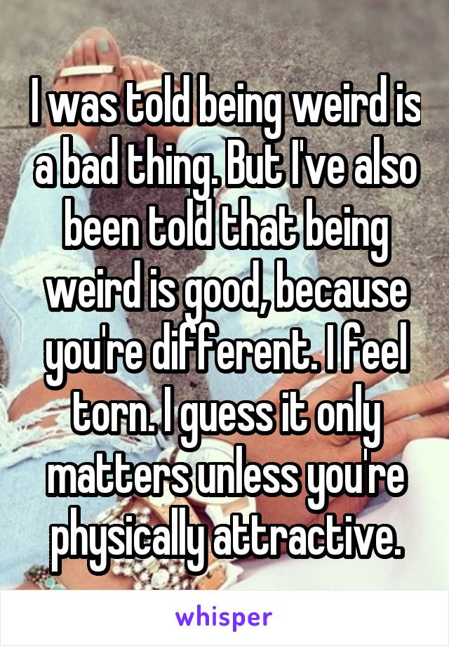 I was told being weird is a bad thing. But I've also been told that being weird is good, because you're different. I feel torn. I guess it only matters unless you're physically attractive.