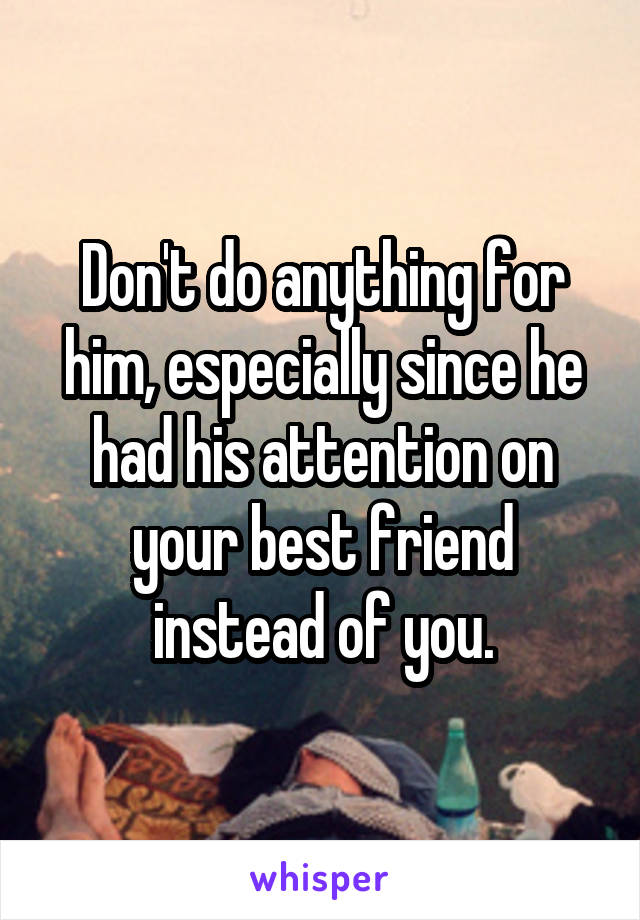 Don't do anything for him, especially since he had his attention on your best friend instead of you.