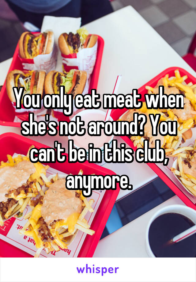 You only eat meat when she's not around? You can't be in this club, anymore.