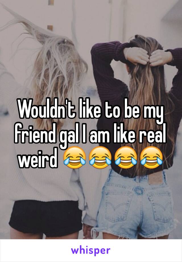 Wouldn't like to be my friend gal I am like real weird 😂😂😂😂