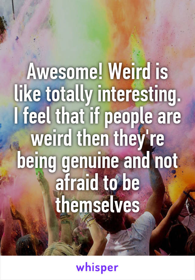 Awesome! Weird is like totally interesting. I feel that if people are weird then they're being genuine and not afraid to be themselves