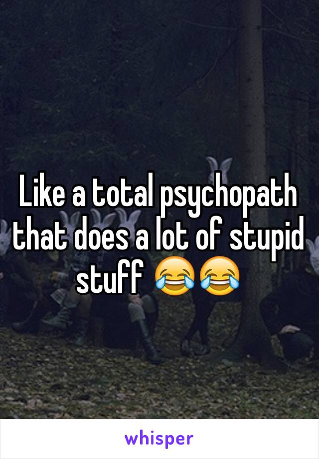 Like a total psychopath that does a lot of stupid stuff 😂😂