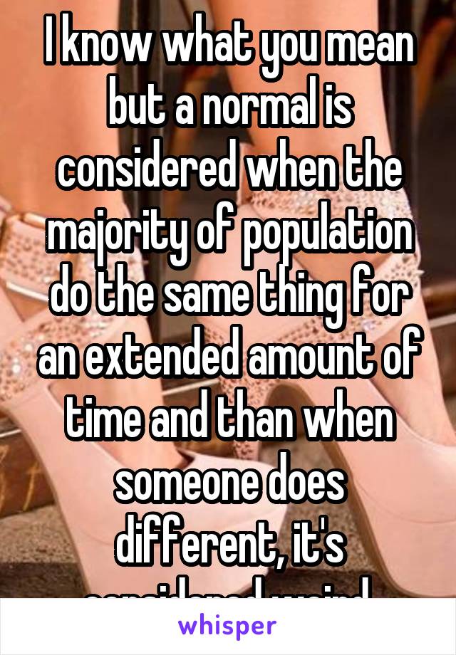 I know what you mean but a normal is considered when the majority of population do the same thing for an extended amount of time and than when someone does different, it's considered weird.