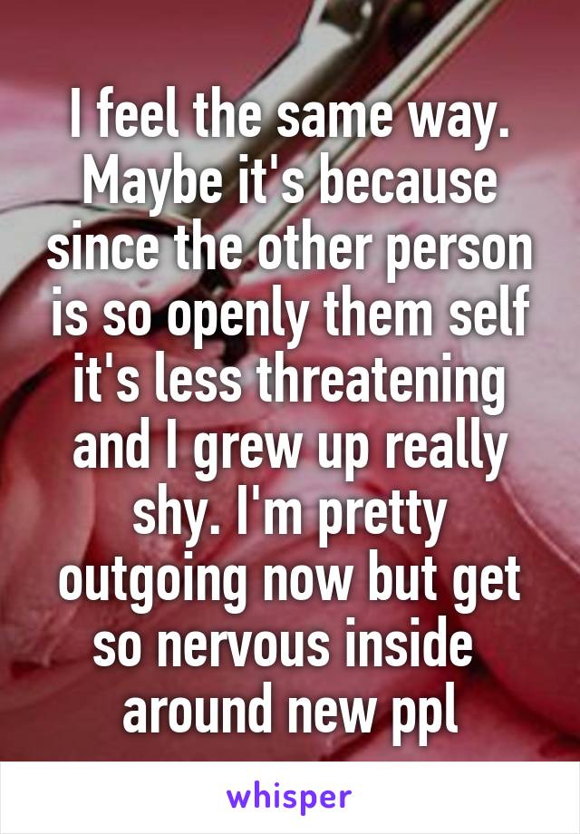 I feel the same way. Maybe it's because since the other person is so openly them self it's less threatening and I grew up really shy. I'm pretty outgoing now but get so nervous inside  around new ppl