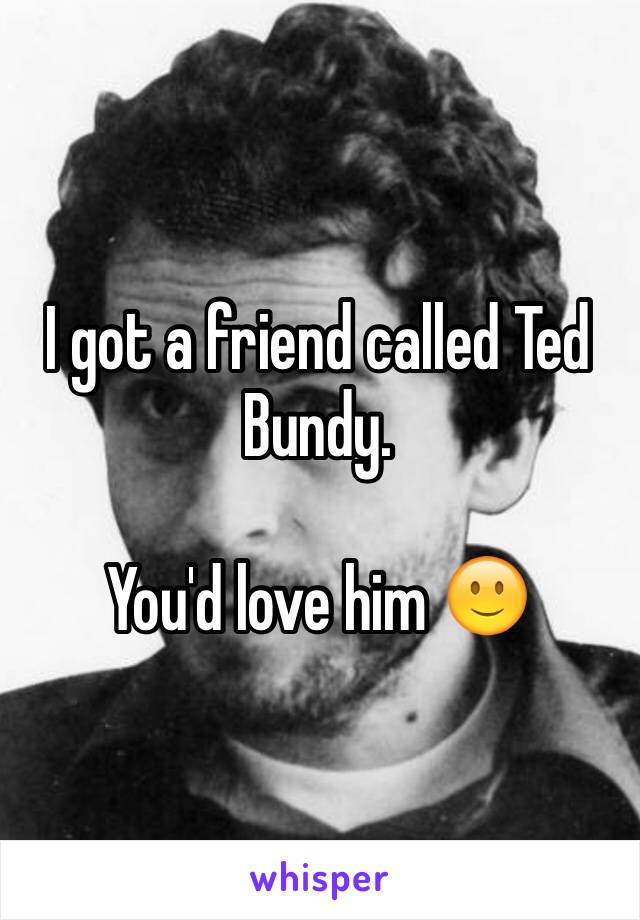 I got a friend called Ted Bundy. 

You'd love him 🙂