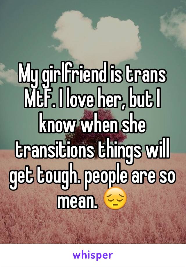 My girlfriend is trans MtF. I love her, but I know when she transitions
things will get tough. people are so mean. ��