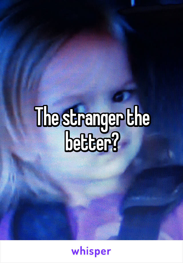 The stranger the better?