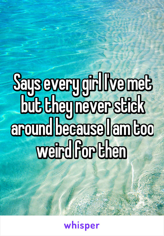 Says every girl I've met but they never stick around because I am too weird for then 