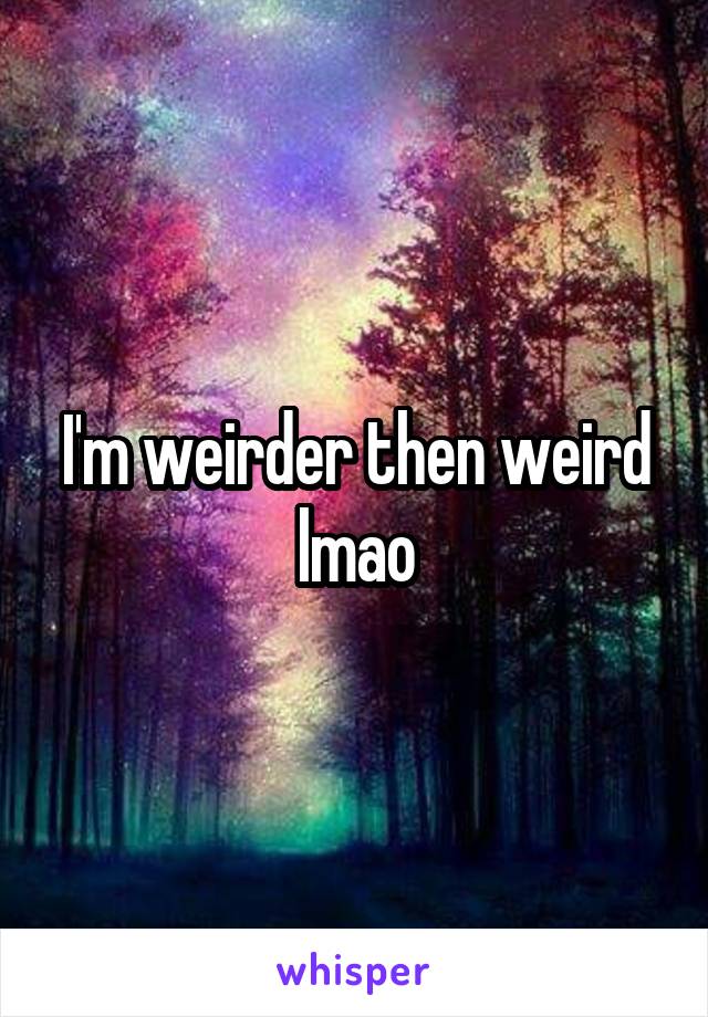 I'm weirder then weird lmao