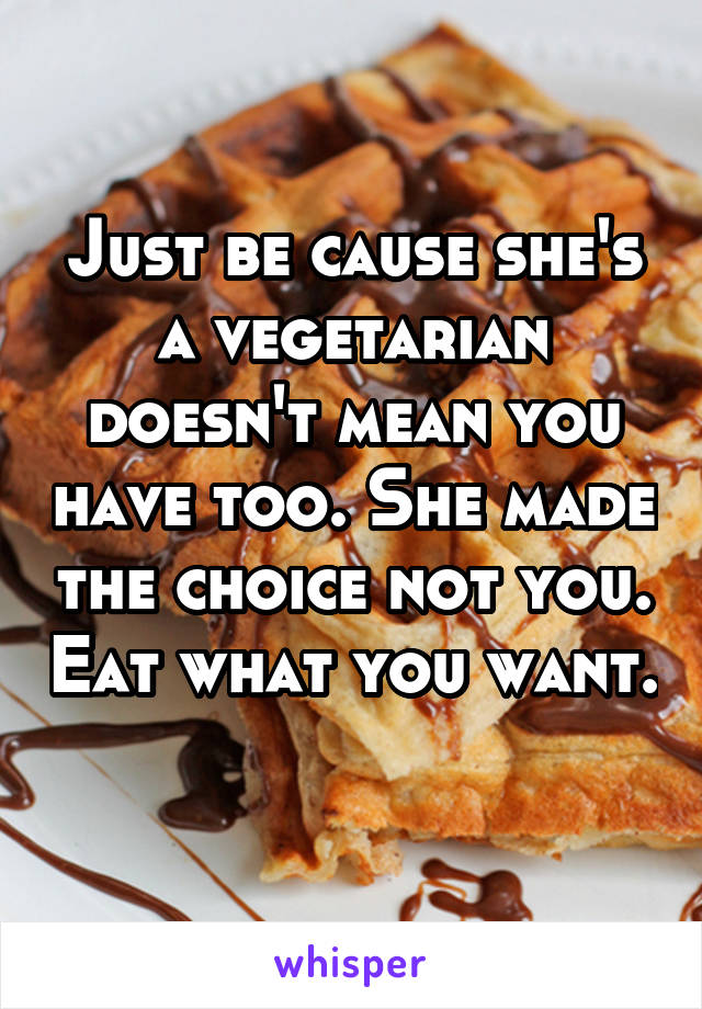 Just be cause she's a vegetarian doesn't mean you have too. She made the choice not you. Eat what you want. 
