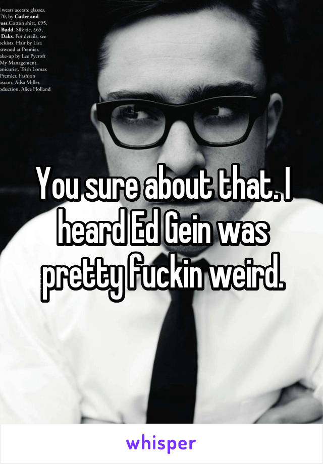 You sure about that. I heard Ed Gein was pretty fuckin weird.