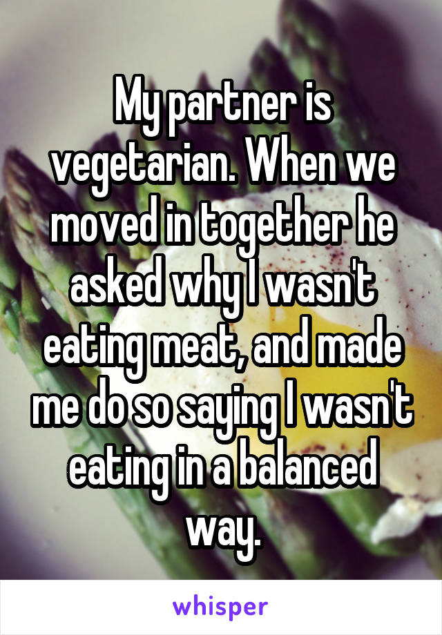 My partner is vegetarian. When we moved in together he asked why I wasn't eating meat, and made me do so saying I wasn't eating in a balanced way.