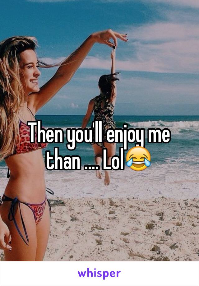 Then you'll enjoy me than .... Lol😂