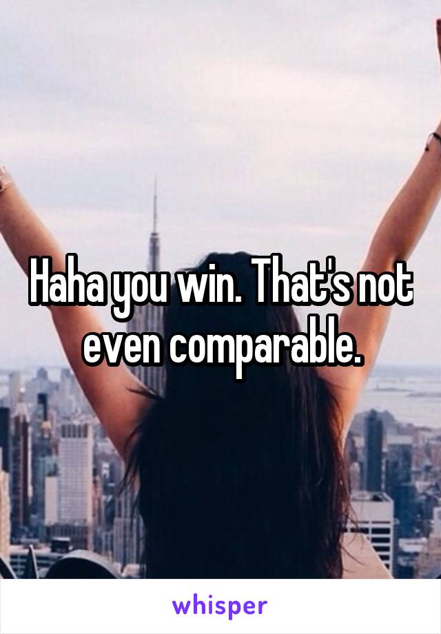 Haha you win. That's not even comparable.