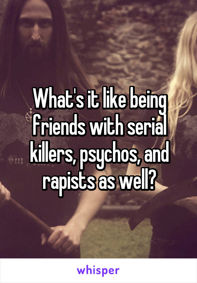 What's it like being friends with serial killers, psychos, and rapists as well?