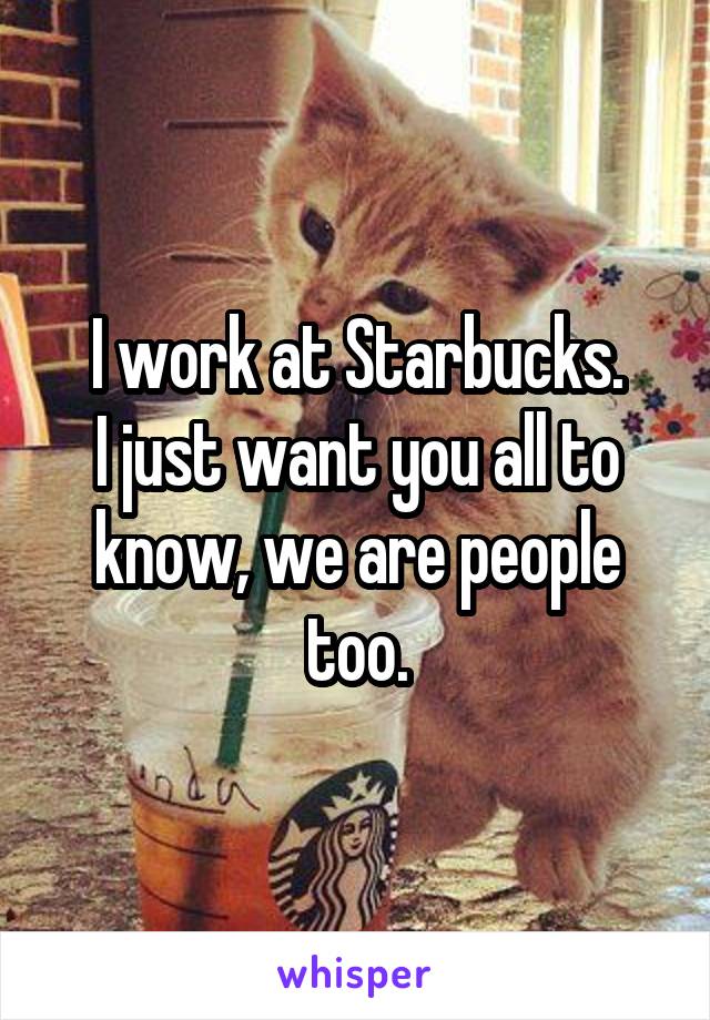 I work at Starbucks.
I just want you all to know, we are people too.