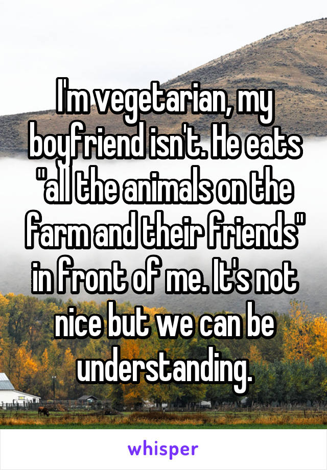 I'm vegetarian, my boyfriend isn't. He eats "all the animals on the farm and their friends" in front of me. It's not nice but we can be understanding.