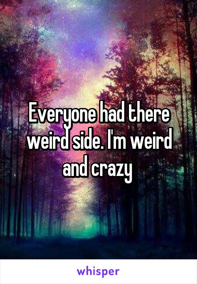 Everyone had there weird side. I'm weird and crazy 