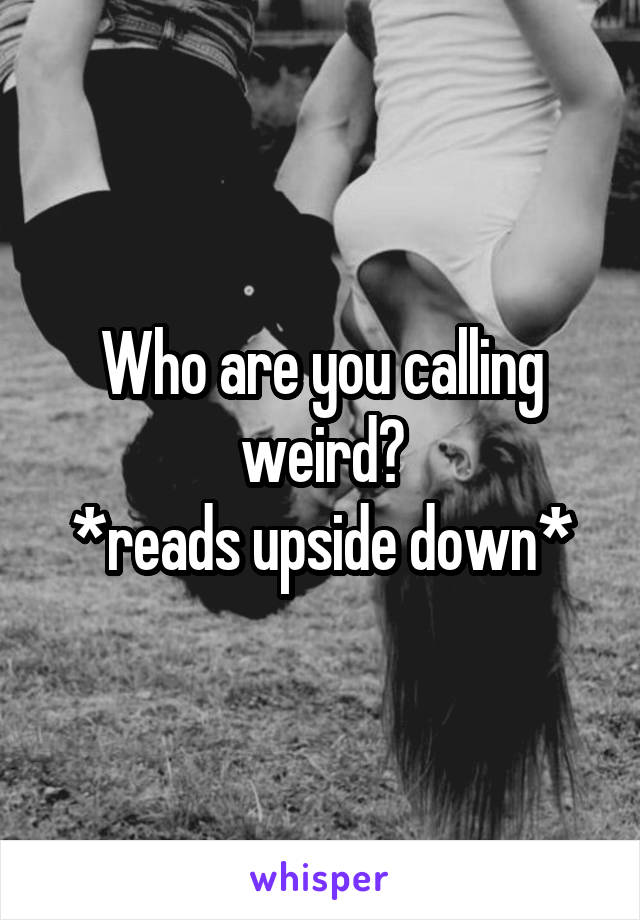 Who are you calling weird?
*reads upside down*