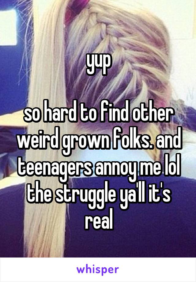 yup

so hard to find other weird grown folks. and teenagers annoy me lol the struggle ya'll it's real