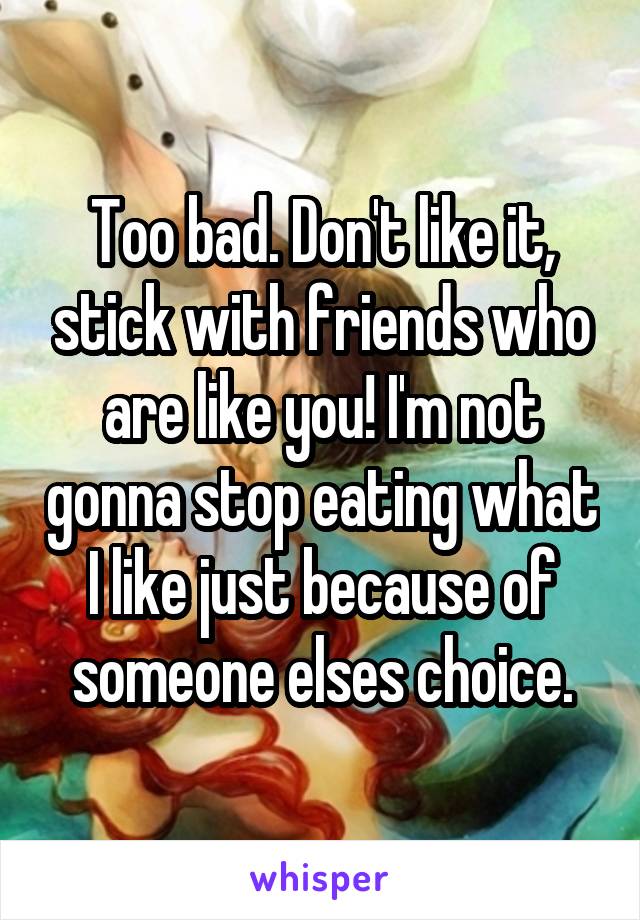 Too bad. Don't like it, stick with friends who are like you! I'm not gonna stop eating what I like just because of someone elses choice.