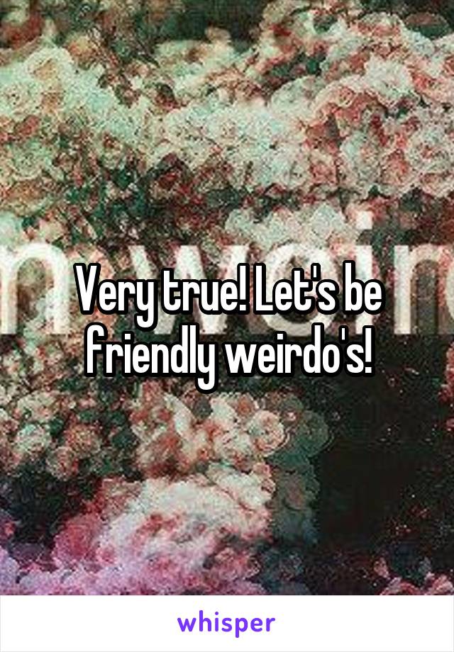 Very true! Let's be friendly weirdo's!