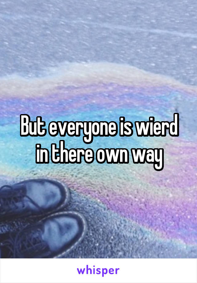 But everyone is wierd in there own way