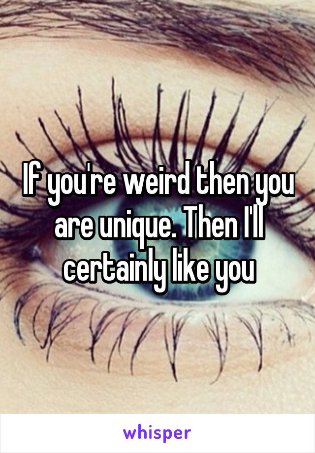 If you're weird then you are unique. Then I'll certainly like you