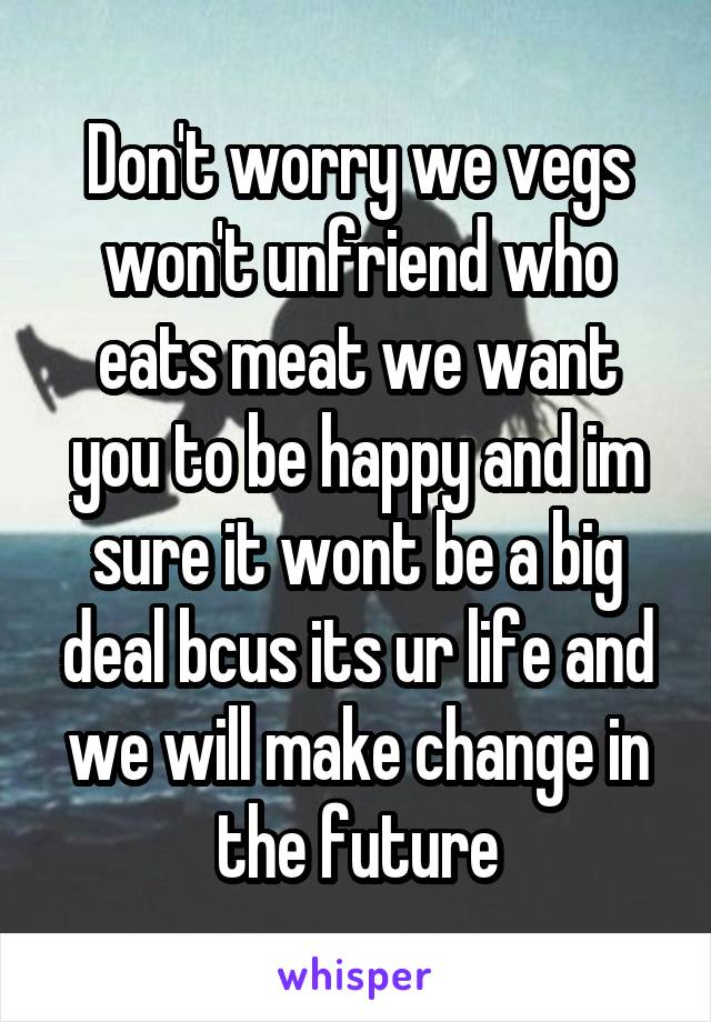 Don't worry we vegs won't unfriend who eats meat we want you to be happy and im sure it wont be a big deal bcus its ur life and we will make change in the future