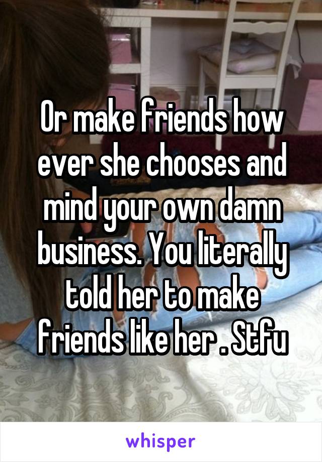 Or make friends how ever she chooses and mind your own damn business. You literally told her to make friends like her . Stfu